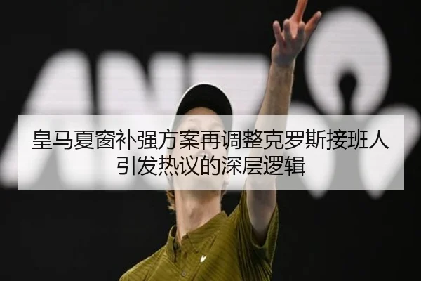 皇马夏窗补强方案再调整克罗斯接班人引发热议的深层逻辑