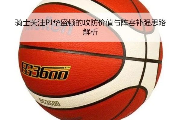 骑士关注PJ华盛顿的攻防价值与阵容补强思路解析